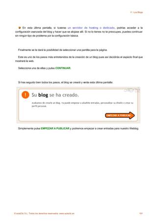 11. Los Blogs




        En esta última pantalla, si tuvieras un servidor de hosting o dedicado, podrías acceder a la
 configuración avanzada del blog y hacer que se alojase allí. Si no lo tienes no te preocupes, puedes continuar
 sin ningún tipo de problema por la configuración básica.




    Finalmente se te dará la posibilidad de seleccionar una pantilla para la página.

   Este es uno de los pasos más entretenidos de la creación de un blog pues así decidirás el aspecto final que
 mostrará la web.

    Selecciona una de ellas y pulsa CONTINUAR.




    Si has seguido bien todos los pasos, el blog se creará y verás esta última pantalla:




    Simplemente pulsa EMPEZAR A PUBLICAR y podremos empezar a crear entradas para nuestro Weblog.




© aulaClic S.L. Todos los derechos reservados. www.aulaclic.es                                               191
 