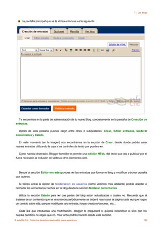 11. Los Blogs


       La pantalla principal que se te abrirá entonces es la siguiente:




   Te encuentras en la parte de administración de tu nuevo Blog, concretamente en la pestaña de Creación de
 entradas.

   Dentro de esta pestaña puedes elegir entre otras 4 subpestañas: Crear, Editar entradas, Moderar
 comentarios y Estado.

   En este momento (en la imagen) nos encontramos en la sección de Crear, desde donde podrás crear
 nuevas entradas utilizando la caja y los controles de texto que puedes ver.

    Como habrás observado, Blogger también te permite una edición HTML del texto que vas a publicar por si
 fuera necesario la inclusión de tablas u otros elementos web.




   Desde la sección Editar entradas puedes ver las entradas que forman el blog y modificar o borrar aquella
 que quieras.

    Si tienes activa la opción de Moderación de usuarios (como veremos más adelante) podrás aceptar o
 rechazar los comentarios hechos en tu blog desde la sección Moderar comentarios.

    Utiliza la sección Estado para ver que partes del blog están actualizadas y cuales no. Recuerda que al
 tratarse de un contenido que se va creando periódicamente se deberá reconstruir la página cada vez que hagas
 un cambio sobre ella, porque modifiques una entrada, hayas creado una nueva, etc...

   Cada vez que intoduzcas una modificación, Blogger te preguntará si quieres reconstruir el sitio con los
 nuevos cambios. Si eliges que no, más tarde podrás hacerlo desde esta sección.
© aulaClic S.L. Todos los derechos reservados. www.aulaclic.es                                             192
 