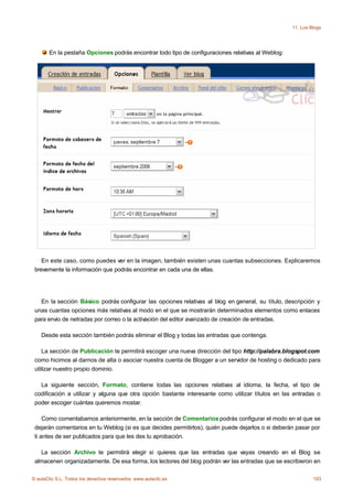 11. Los Blogs




       En la pestaña Opciones podrás encontrar todo tipo de configuraciones relativas al Weblog:




    En este caso, como puedes ver en la imagen, también existen unas cuantas subsecciones. Explicaremos
 brevemente la información que podrás encontrar en cada una de ellas.




   En la sección Básico podrás configurar las opciones relativas al blog en general, su título, descripción y
 unas cuantas opciones más relativas al modo en el que se mostrarán determinados elementos como enlaces
 para envio de netradas por correo o la activación del editor avanzado de creación de entradas.

    Desde esta sección también podrás eliminar el Blog y todas las entradas que contenga.

    La sección de Publicación te permitirá escoger una nueva dirección del tipo http://palabra.blogspot.com
 como hicimos al darnos de alta o asociar nuestra cuenta de Blogger a un servidor de hosting o dedicado para
 utilizar nuestro propio dominio.

   La siguiente sección, Formato, contiene todas las opciones relativas al idioma, la fecha, el tipo de
 codificación a utilizar y alguna que otra opción bastante interesante como utilizar títulos en las entradas o
 poder escoger cuántas queremos mostar.

     Como comentabamos anteriormente, en la sección de Comentarios podrás configurar el modo en el que se
 dejarán comentarios en tu Weblog (si es que decides permitirlos), quién puede dejarlos o si deberán pasar por
 ti antes de ser publicados para que les des tu aprobación.

   La sección Archivo te permitirá elegir si quieres que las entradas que vayas creando en el Blog se
 almacenen organizadamente. De esa forma, los lectores del blog podrán ver las entradas que se escribieron en

© aulaClic S.L. Todos los derechos reservados. www.aulaclic.es                                              193
 