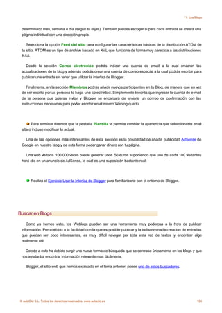 11. Los Blogs



 determinado mes, semana o día (según tu elijas). También puedes escoger si para cada entrada se creará una
 página individual con una dirección propia.

    Selecciona la opción Feed del sitio para configurar las características básicas de la distribución ATOM de
 tu sitio. ATOM es un tipo de archivo basado en XML que funciona de forma muy parecida a las distribuciones
 RSS.

   Desde la sección Correo electrónico podrás indicar una cuenta de email a la cual enviarán las
 actualizaciones de tu blog y además podrás crear una cuenta de correo especial a la cual podrás escribir para
 publicar una entrada sin tener que utilizar la interfaz de Blogger.

    Finalmente, en la sección Miembros podrás añadir nuevos participantes en tu Blog, de manera que en vez
 de ser escrito por ua persona lo haga una colectividad. Simplemente tendrás que ingresar la cuenta de e-mail
 de la persona que quieras invitar y Blogger se encargará de enviarle un corrreo de confirmación con las
 instrucciones necesarias para poder escribir en el mismo Weblog que tú.




       Para terminar diremos que la pestaña Plantilla te permite cambiar la apariencia que seleccionaste en el
 alta o incluso modificar la actual.

   Una de las opciones más interesantes de esta sección es la posibilidad de añadir publicidad AdSense de
 Google en nuestro blog y de esta forma poder ganar dinero con tu página.

   Una web visitada 100.000 veces puede generar unos 50 euros suponiendo que uno de cada 100 visitantes
 hará clic en un anuncio de AdSense, lo cual es una suposición bastante real.




       Realiza el Ejercicio Usar la Interfaz de Blogger para familiarizarte con el entorno de Blogger.




Buscar en Blogs

    Como ya hemos visto, los Weblogs pueden ser una herramienta muy poderosa a la hora de publicar
 información. Pero debido a la facilidad con la que es posible publicar y la indiscriminada creación de entradas
 que puedan ser poco interesantes, es muy díficil navegar por toda esta red de textos y encontrar algo
 realmente útil.

   Debido a esto ha debido surgir una nueva forma de búsqueda que se centrase únicamente en los blogs y que
 nos ayudará a encontrar información relevante más fácilmente.

    Blogger, el sitio web que hemos explicado en el tema anterior, posee uno de estos buscadores.




© aulaClic S.L. Todos los derechos reservados. www.aulaclic.es                                                    194
 