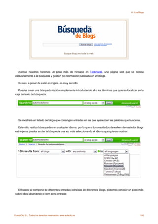 11. Los Blogs




   Aunque nosotros haremos un poco más de hincapie en Technorati, una página web que se dedica
 exclusivamente a la búsqueda y gestión de información publicada en Weblogs.

    Su uso, a pesar de estar en inglés, es muy sencillo.

   Puedes crear una búsqueda rápida simplemente introduciendo el o los términos que quieras localizar en la
 caja de texto de búsqueda:




    Se mostrará un listado de blogs que contengan entradas en las que aparezcan las palabras que buscaste.

   Este sitio realiza búasquedas en cualquier idioma, por lo que si tus resultados devuelven demasiados blogs
 extranjeros puedes acotar la búsqueda una vez más seleccionando el idioma que quieras mostrar:




   El listado se compone de diferentes entradas extraídas de diferentes Blogs, podemos conocer un poco más
 sobre ellos observando el ítem de la entrada:




© aulaClic S.L. Todos los derechos reservados. www.aulaclic.es                                             195
 