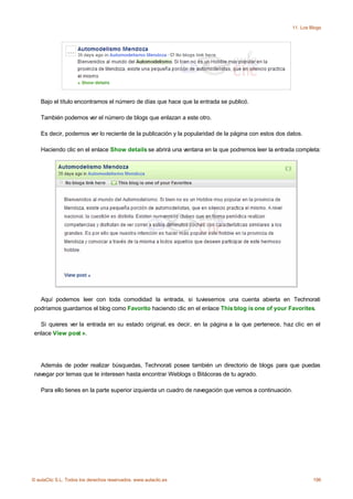 11. Los Blogs




    Bajo el título encontramos el número de días que hace que la entrada se publicó.

    También podemos ver el número de blogs que enlazan a este otro.

    Es decir, podemos ver lo reciente de la publicación y la popularidad de la página con estos dos datos.

    Haciendo clic en el enlace Show details se abrirá una ventana en la que podremos leer la entrada completa:




   Aquí podemos leer con toda comodidad la entrada, si tuviesemos una cuenta abierta en Technorati
 podríamos guardarnos el blog como Favorito haciendo clic en el enlace This blog is one of your Favorites.

   Si quieres ver la entrada en su estado original, es decir, en la página a la que pertenece, haz clic en el
 enlace View post ».




   Además de poder realizar búsquedas, Technorati posee también un directorio de blogs para que puedas
 navegar por temas que te interesen hasta encontrar Weblogs o Bitácoras de tu agrado.

    Para ello tienes en la parte superior izquierda un cuadro de navegación que vemos a continuación.




© aulaClic S.L. Todos los derechos reservados. www.aulaclic.es                                                 196
 