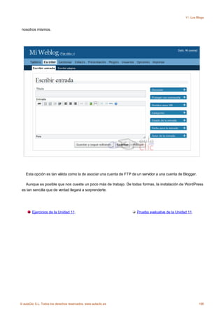 11. Los Blogs



 nosotros mismos.




    Esta opción es tan válida como la de asociar una cuenta de FTP de un servidor a una cuenta de Blogger.

   Aunque es posible que nos cueste un poco más de trabajo. De todas formas, la instalación de WordPress
 es tan sencilla que de verdad llegará a sorprenderte.




        Ejercicios de la Unidad 11.                                   Prueba evaluativa de la Unidad 11.




© aulaClic S.L. Todos los derechos reservados. www.aulaclic.es                                               198
 
