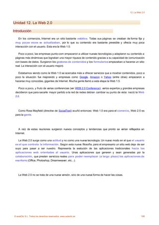 12. La Web 2.0




Unidad 12. La Web 2.0

Introducción

    En los comienzos, Internet era un sitio bastante estático. Todas sus páginas se creaban de forma fija y
 muy pocas veces se actualizaban, por lo que su contenido era bastante previsible y ofrecía muy poca
 interacción con el usuario. Esta era la Web 1.0.

   Poco a poco, las empresas punto-com empezaron a utilizar nuevas tecnologías y adaptaron su contenido a
 páginas más dinámicas que lograban una mayor riqueza de contenido gracias a su capacidad de comunicación
 con bases de datos. Surgieron los gestores de contenidos y los formularios empezaban a hacerse un sitio
 real. La interacción con el usuario mejoró.

   Estabamos viendo como la Web 1.0 se acercaba más a ofrecer servicios que a mostrar contenidos, poco a
 poco la situación fue mejorando y empresas como Google, Amazon o Yahoo (entre otras) empezaron a
 hacerse muy conocidas, gigantes de Internet. Mucha gente llamó a esta etapa la Web 1.5.

    Poco a poco, y fruto de varias conferencias (ver WEB 2.0 Conference), varios expertos y grandes empresas
 decidieron que para sacarle mayor partido a la red de redes debían cambiar su punto de vista: nació la Web
 2.0.




   Como Ross Mayfield (directivo de SocialText) acuñó entonces: Web 1.0 era para el comercio, Web 2.0 es
 para la gente.




    A raíz de estas reuniones surgieron nuevos conceptos y tendencias que pronto se verían reflejados en
 Internet.

   La Web 2.0 surge como una actitud y no como una nueva tecnología. Un nuevo modo en el que el usuario
 es el que controla la información. Según esta nueva filosofía, para el empresario un sitio web deja de ser
 suyo para pasar a ser nuestro. Representa la evolución de las aplicaciones tradicionales hacia las
 aplicaciones web orientadas al usuario. Unas aplicaciones que generen y sean generadas por la
 colaboración, que presten servicios reales para poder reemplazar (a largo plazo) las aplicaciones de
 escritorio (Office, Photoshop, Dreamweaver, etc...).




    La Web 2.0 no se trata de una nueva versión, sino de una nueva forma de hacer las cosas.




© aulaClic S.L. Todos los derechos reservados. www.aulaclic.es                                            199
 