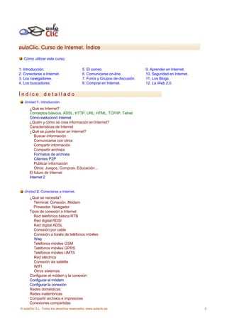 aulaClic. Curso de Internet. Índice

   Cómo utilizar este curso.

1. Introducción.                             5. El correo.                     9. Aprender en Internet.
2. Conectarse a Internet.                    6. Comunicarse on-line.           10. Seguridad en Internet.
3. Los navegadores.                          7. Foros y Grupos de discusión.   11. Los Blogs.
4. Los buscadores.                           8. Comprar en Internet.           12. La Web 2.0.


Índice           detallado
   Unidad 1. Introducción.
       ¿Qué es Internet?
       Conceptos básicos, ADSL, HTTP, URL, HTML, TCP/IP, Telnet
       Cómo evolucionó Internet
       ¿Quién y cómo se crea información en Internet?
       Características de Internet
       ¿Qué se puede hacer en Internet?
          Buscar información
          Comunicarse con otros
          Compartir información
          Compartir archivos
          Formatos de archivos
          Clientes P2P
          Publicar información
          Otros: Juegos, Compras, Educación...
       El futuro de Internet
       Internet 2


   Unidad 2. Conectarse a Internet.
       ¿Qué se necesita?
         Terminal. Conexión. Módem
         Proveedor. Navegador
       Tipos de conexión a Internet
         Red telefónica básica RTB
          Red digital RDSI
          Red digital ADSL
         Conexión por cable
          Conexión a través de teléfonos móviles
          Wap
         Teléfonos móviles GSM
         Teléfonos móviles GPRS
         Teléfonos móviles UMTS
          Red eléctrica
          Conexión vía satélite
          WIFI
          Otros sistemas
       Configurar el módem y la conexión
       Configurar el módem
       Configurar la conexión
       Redes domésticas
       Redes inalámbricas
       Compartir archivos e impresoras
       Conexiones compartidas
 © aulaClic S.L. Todos los derechos reservados. www.aulaclic.es                                             2
 