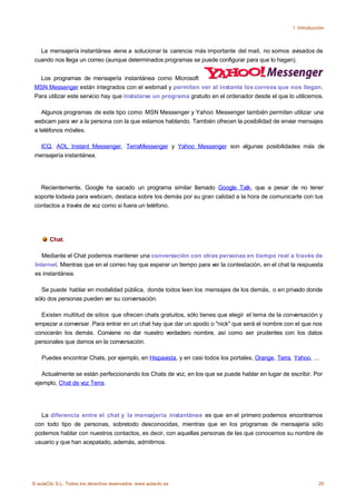 1. Introducción



   La mensajería instantánea viene a solucionar la carencia más importante del mail, no somos avisados de
 cuando nos llega un correo (aunque determinados programas se puede configurar para que lo hagan).


   Los programas de mensajería instantánea como Microsoft
 MSN Messenger están integrados con el webmail y permiten ver al instante los correos que nos llegan.
 Para utilizar este servicio hay que instalarse un programa gratuito en el ordenador desde el que lo utilicemos.

    Algunos programas de este tipo como MSN Messenger y Yahoo Messenger también permiten utilizar una
 webcam para ver a la persona con la que estamos hablando. También ofrecen la posibilidad de enviar mensajes
 a teléfonos móviles.

   ICQ, AOL Instant Messenger, TerraMessenger y Yahoo Messenger son algunas posibilidades más de
 mensajería instantánea.




   Recientemente, Google ha sacado un programa similar llamado Google Talk, que a pesar de no tener
 soporte todavía para webcam, destaca sobre los demás por su gran calidad a la hora de comunicarte con tus
 contactos a través de voz como si fuera un teléfono.




       Chat.

    Mediante el Chat podemos mantener una conversación con otras personas en tiempo real a través de
 Internet. Mientras que en el correo hay que esperar un tiempo para ver la contestación, en el chat la respuesta
 es instantánea.

   Se puede hablar en modalidad pública, donde todos leen los mensajes de los demás, o en privado donde
 sólo dos personas pueden ver su conversación.

   Existen multitud de sitios que ofrecen chats gratuitos, sólo tienes que elegir el tema de la conversación y
 empezar a conversar. Para entrar en un chat hay que dar un apodo o "nick" que será el nombre con el que nos
 conocerán los demás. Conviene no dar nuestro verdadero nombre, así como ser prudentes con los datos
 personales que damos en la conversación.

    Puedes encontrar Chats, por ejemplo, en Hispavista, y en casi todos los portales, Orange, Terra, Yahoo, ...

    Actualmente se están perfeccionando los Chats de voz, en los que se puede hablar en lugar de escribir. Por
 ejemplo, Chat de voz Terra.




   La diferencia entre el chat y la mensajería instantánea es que en el primero podemos encontrarnos
 con todo tipo de personas, sobretodo desconocidas, mientras que en los programas de mensajería sólo
 podemos hablar con nuestros contactos, es decir, con aquellas personas de las que conocemos su nombre de
 usuario y que han acepatado, además, admitirnos.




© aulaClic S.L. Todos los derechos reservados. www.aulaclic.es                                                  20
 