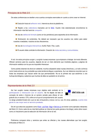 12. La Web 2.0



Principios de la Web 2.0

    De estas conferencias se destilan unos cuantos conceptos esenciales en cuanto a cómo crear en Internet:


              Evolución hacia el software web. Internet es ahora la plataforma.

              Repeto a los estándares marcados por la W3C. Cuanto más estandarizada encontremos la
        información más fácil será de compartir.

              Uso de estilos de formato (como en los periódicos) para separarlos de la información.

              Sindicación de contenidos. No deberá ser necesario que los usuarios nos visiten para saber
        nuestras novedades, nosotros se las ofreceremos.

              Uso de tecnologías interactivas: AJAX, Flash, Flex, Lazlo.

              El usuario debe controlar la información. Creación de redes sociales y comunidades.




    A raíz de estos principios surgen y surgirán nuevas empresas que empiezan a trabajar de modo diferente.
 Ofrecen servicios para los usuarios, dejando de ser un mero elemento que mostraba páginas y páginas de
 información estática con la que era imposible interactuar.

    Como podrás observar de ahora en adelante, muchos adoptarán estas nuevas directrices, y si todo continúa
 como hasta ahora es muy probable que esta tendencia llegue a asentarse. Aun así debemos recordar que no
 todas las empresas que nazcan serán las que permanecerán. No es la primera vez que asistimos a una
 burbuja tecnólogica y sabemos que muchas de ellas se quedarán en el camino.




Representantes de la Web 2.0

   Así han surgido nuevas empresas cuyo objetivo está centrado en la
 participación e interacción con el usuario. Se ha dejado de lado el
 concepto de venta o licencia de un servicio cerrado para ofrecer el uso
 gratuito de un servicio ÚTIL online en el que el comportamiento del usuario
 no venga predeterminado sino que se vea enriquecido y crezca con su uso. En otras palabras, cuanta más
 gente lo use mejor será el servicio prestado.

   De ahí que sitios tan populares como Flickr, youTube, Digg o Del.icio.us se tomen como ejemplos relevantes
 del Web 2.0. Como cada día es más fácil publicar en Internet (en parte gracias a los blogs), estos sitios nacen
 como un mecanismo para la selección de información útil en la red.




   Podríamos comparar sitios y servicios que antes se ofrecían y las nuevas alternativas que han surgido
 enfocadas al Web 2.0.



© aulaClic S.L. Todos los derechos reservados. www.aulaclic.es                                                  200
 