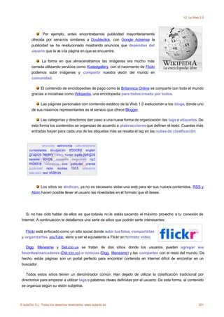 12. La Web 2.0




               Por ejemplo, antes encontrabamos publicidad mayoritariamente
        ofrecida por servicios similares a Doubleclick, con Google Adsense la
        publicidad se ha revolucionado mostrando anuncios que dependan del
        usuario que la ve o la página en que se encuentre.

              La forma en que almacenabamos las imágenes era mucho más
        cerrada utilizando servicios como Kodadgallery, con el nacimiento de Flickr
        podemos subir imágenes y compartir nuestra visión del mundo en
        comunidad.

              El contenido de enciclopedias de pago como la Britannica Online se comparte con todo el mundo
        gracias a iniciativas como Wikipedia, una enciclopedia para todos creada por todos.

             Las páginas personales con contenido estático de la Web 1.0 evolucionan a los blogs, donde uno
        de sus máximos representantes es el servicio que ofrece Blogger.

              Las categorías y directorios dan paso a una nueva forma de organización: las tags o etiquetas. De
        esta forma los contenidos se organizan de acuerdo a plabras claves que definen el texto. Cuantas más
        entradas hayan para cada una de las etiquetas más se resalta el tag en las nubes de clasificación:




             Los sitios se sindican, ya no es necesario visitar una web para ver sus nuevos contenidos. RSS y
        Atom hacen posible llevar al usuario las novedades en el formato que él desee.




    Si no has oído hablar de ellos es que todavía no le estás sacando el máximo provecho a tu conexión de
 Internet. A continuación te detallamos una serie de sitios que podrán serte interesantes:


   Flickr está enfocado como un sitio social donde subir tus fotos, compartirlas
 y organizarlas. youTube, viene a ser el equivalente a Flickr en formato vídeo.

   Digg, Meneame y Del.icio.us se tratan de dos sitios donde los usuarios pueden agregar sus
 favoritos/marcadores (Del.icio.us) o noticias (Digg, Meneame) y las comparten con el resto del mundo. De
 hecho, estás páginas son un portal perfecto para encontrar contenido en Internet difícil de encontrar en un
 buscador.

    Todos estos sitios tienen un denominador común. Han dejado de utilizar la clasificación tradicional por
 directorios para empezar a utilizar tags o palabras claves definidas por el usuario. De esta forma, el contenido
 se organiza según su visión subjetiva.




© aulaClic S.L. Todos los derechos reservados. www.aulaclic.es                                                201
 