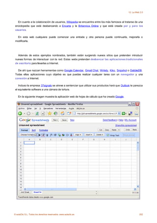 12. La Web 2.0



   En cuanto a la colaboración de usuarios, Wikipedia se encuentra entre los más famosos al tratarse de una
 enciclopedia que está desbancando a Encarta y la Britannica Online y que está creada por y para los
 usuarios.

   En esta web cualquiera puede comenzar una entrada y otra persona puede continuarla, mejorarla o
 modificarla.




   Además de estos ejemplos nombrados, también están surgiendo nuevos sitios que pretenden introducir
 nuevas formas de interactuar con la red. Estas webs pretenden desbancar las aplicaciones tradicionales
 de escritorio para llevarlas a Internet.

   De ahí que nazcan herramientas como Google Calendar, Gmail Chat, Writely, Kiko, Snipshot o DabbleDB.
 Todas ellas aplicaciones cuyo objetivo es que puedas realizar cualquier tarea con un navegador y una
 conexión a Internet.

    Incluso la empresa 37signals se atreve a sentenciar que utilizar sus productos hará que Outlook te parezca
 el equivalente software a una cámara de tortura.

    En la siguiente imagen muestra la aplicación web de hojas de cálculo que ha creado Google.




© aulaClic S.L. Todos los derechos reservados. www.aulaclic.es                                             202
 