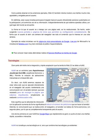 12. La Web 2.0



   Como podrás observar en los anteriores ejemplos, Web 2.0 también intenta mostrar una interfaz mucho más
 agradable y amigable para el usuario.

    En definitiva, esta nueva iniciativa promueve el respeto hacia el usuario ofreciéndole servicios sustentados en
 la participación y el control de uso de su información. Independientemente de qué sistema operativo utilice y en
 qué lugar del mundo se encuentre.

    La forma en la que el usuario ve o trabaja con una página web, se ha revolucionado. De hecho, están
 surgiendo nuevos portales o páginas de inicio que permiten su configuración completamente. De
 forma que el usuario al abrir una ventana del navegador vea todo el contenido que le interesa en una sola
 ventana.

    Ejemplos de estas iniciativas son la página de inicio personalizada de Google, Live.com de Microsoft o la
 iniciativa de Netvibes.com muy bien orientada al público hispanohablante.




       Para conocer mejor estas alternativas realiza el Ejercicio Modificar la Interfaz de Google.



Tecnologías

    Gran parte del mérito de la integración y rápida aceptación que ha tenido la Web 2.0 se debe a AJAX.


    AJAX es un acrónimo para Asynchronous
 JavaScript And XML (JavaScript Asíncrono y
 XML). Permite la creación de aplicaciones
 interactivas en el desarrollo web.

    Es decir, con AJAX seremos capaces de
 crear sitios web que se ejecuten directamente
 en el navegador del usuario manteniendo una
 comunicación con el servidor siempre que sea
 necesario pero sin recargar la página que
 estamos visualizando, simplemente se
 realizarán cambios sobre ella.

   Esto significa que la velocidad de interacción
 con la aplicación aumenta de forma significativa al reducir el número de peticiones que se hacen al servidor.
 Además, la comunicación que se realiza entre el navegador y el servidor se realiza de forma asíncrona y en
 segundo plano, por lo que es completamente transparente para el usuario.

   Uno de los primeros en usar AJAX fue Google Maps que rápidamente se ganó un punto al crear una interfaz
 rápida, accesible e interactiva.




    AJAX no constituye una tecnología en sí, sino que combina tres tecnologías ya existentes:




© aulaClic S.L. Todos los derechos reservados. www.aulaclic.es                                                  203
 
