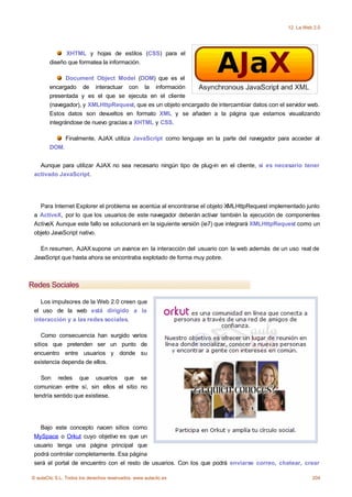 12. La Web 2.0




              XHTML y hojas de estilos (CSS) para el
        diseño que formatea la información.

               Document Object Model (DOM) que es el
        encargado de interactuar con la información
        presentada y es el que se ejecuta en el cliente
        (navegador), y XMLHttpRequest, que es un objeto encargado de intercambiar datos con el servidor web.
        Estos datos son devueltos en formato XML y se añaden a la página que estamos visualizando
        integrándose de nuevo gracias a XHTML y CSS.

               Finalmente, AJAX utiliza JavaScript como lenguaje en la parte del navegador para acceder al
        DOM.


   Aunque para utilizar AJAX no sea necesario ningún tipo de plug-in en el cliente, sí es necesario tener
 activado JavaScript.




   Para Internet Explorer el problema se acentúa al encontrarse el objeto XMLHttpRequest implementado junto
 a ActiveX, por lo que los usuarios de este navegador deberán activar también la ejecución de componentes
 ActiveX. Aunque este fallo se solucionará en la siguiente versión (ie7) que integrará XMLHttpRequest como un
 objeto JavaScript nativo.

   En resumen, AJAX supone un avance en la interacción del usuario con la web además de un uso real de
 JavaScript que hasta ahora se encontraba explotado de forma muy pobre.



Redes Sociales

    Los impulsores de la Web 2.0 creen que
 el uso de la web está dirigido a la
 interacción y a las redes sociales.

    Como consecuencia han surgido varios
 sitios que pretenden ser un punto de
 encuentro entre usuarios y donde su
 existencia dependa de ellos.

    Son redes que usuarios que se
 comunican entre sí, sin ellos el sitio no
 tendría sentido que existiese.




   Bajo este concepto nacen sitios como
 MySpace o Orkut cuyo objetivo es que un
 usuario tenga una página principal que
 podrá controlar completamente. Esa página
 será el portal de encuentro con el resto de usuarios. Con los que podrá enviarse correo, chatear, crear

© aulaClic S.L. Todos los derechos reservados. www.aulaclic.es                                            204
 