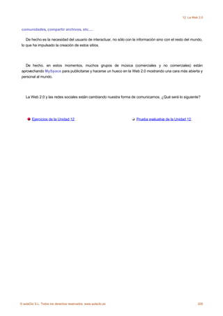12. La Web 2.0



 comunidades, compartir archivos, etc....

    De hecho es la necesidad del usuario de interactuar, no sólo con la información sino con el resto del mundo,
 lo que ha impulsado la creación de estos sitios.




   De hecho, en estos momentos, muchos grupos de música (comerciales y no comerciales) están
 aprovechando MySpace para publicitarse y hacerse un hueco en la Web 2.0 mostrando una cara más abierta y
 personal al mundo.




    La Web 2.0 y las redes sociales están cambiando nuestra forma de comunicarnos. ¿Qué será lo siguiente?




        Ejercicios de la Unidad 12.                                    Prueba evaluativa de la Unidad 12.




© aulaClic S.L. Todos los derechos reservados. www.aulaclic.es                                               205
 