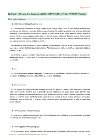 Páginas básicas




Unidad 1. Conceptos básicos, ADSL, HTTP, URL, HTML, TCP/IP, Telnet

Conceptos básicos.

       ADSL (Asimetric Digital Suscriber Line)

    Es un método de transmisión de datos a través de los hilos de cobre. Utiliza la línea telefónica básica pero
 permite que los datos se transmitan de forma asimétrica con lo cual se aprovecha mejor el ancho de banda
 disponible. Cuando estamos conectados a Internet la mayor parte de los datos viajan en sentido Internet a
 usuario, mientras que unos pocos datos viajan en sentido usuario a Internet. Es decir, cuando hacemos una
 petición para ver una página enviamos muy pocos datos: sólo la dirección de la página, mientras que al recibir
 esa página recibimos muchos, imágenes, texto, ...

    Una ventaja de esta tecnología es que la conexión es permanente, 24 horas al día, no necesitamos marcar
 cada vez un número de teléfono para conectarnos. Además podemos hablar por teléfono y estar conectados a
 Internet a la vez.

    En la fecha en que se escriben estas líneas, los proveedores están ofreciendo este tipo de conexión con
 velocidades desde 512 Kbps hasta 20 Mbps en sentido Internet-usuario, según la modalidad y la empresa que
 se contrate.




       bps

   Es una abreviatura de bytes por segundo. Es una unidad de medir la velocidad de transmisión, por ejemplo,
 un módem de 56 Kbps transmite a 56 (x 1000) bps es decir 56.000 bps




       Cliente/servidor

   Es un sistema de organizar las peticiones de recursos. Por ejemplo, cuando un PC se conecta a Internet
 actúa como Cliente, mientras que el ordenador que le proporciona los datos actúa como Servidor. Los
 Servidores están permanentemente esperando que les lleguen peticiones de los Clientes, estas peticiones se
 colocan en un orden para ir siendo atendidas según va siendo posible. Si llegan muchas peticiones el Servidor,
 este tardará más en responder, y si llegan tantas peticiones que ni siquiera caben en la cola, el sistema se
 puede colapsar.




       HTTP (HyperText Transfer Protocol)

   Es el protocolo para transmitir páginas web (HTML). Mediante este protocolo el programa cliente o navegador
 se entiende con el servidor de páginas web.




       HTML (Hypertext Markup Language)

    Es el lenguaje en el que están escritas las páginas de la Web. Se basa en tags o etiquetas que se colocan
© aulaClic S.L. Todos los derechos reservados. www.aulaclic.es                                               207
 