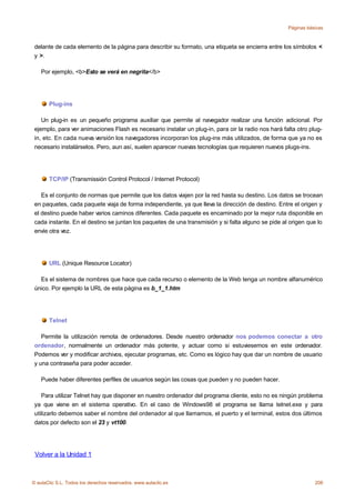 Páginas básicas



 delante de cada elemento de la página para describir su formato, una etiqueta se encierra entre los símbolos <
 y >.

    Por ejemplo, <b>Esto se verá en negrita</b>




       Plug-ins

    Un plug-in es un pequeño programa auxiliar que permite al navegador realizar una función adicional. Por
 ejemplo, para ver animaciones Flash es necesario instalar un plug-in, para oir la radio nos hará falta otro plug-
 in, etc. En cada nueva versión los navegadores incorporan los plug-ins más utilizados, de forma que ya no es
 necesario instalárselos. Pero, aun así, suelen aparecer nuevas tecnologías que requieren nuevos plugs-ins.




       TCP/IP (Transmissión Control Protocol / Internet Protocol)

    Es el conjunto de normas que permite que los datos viajen por la red hasta su destino. Los datos se trocean
 en paquetes, cada paquete viaja de forma independiente, ya que lleva la dirección de destino. Entre el origen y
 el destino puede haber varios caminos diferentes. Cada paquete es encaminado por la mejor ruta disponible en
 cada instante. En el destino se juntan los paquetes de una transmisión y si falta alguno se pide al origen que lo
 envíe otra vez.




       URL (Unique Resource Locator)

   Es el sistema de nombres que hace que cada recurso o elemento de la Web tenga un nombre alfanumérico
 único. Por ejemplo la URL de esta página es b_1_1.htm




       Telnet

    Permite la utilización remota de ordenadores. Desde nuestro ordenador nos podemos conectar a otro
 ordenador, normalmente un ordenador más potente, y actuar como si estuviesemos en este ordenador.
 Podemos ver y modificar archivos, ejecutar programas, etc. Como es lógico hay que dar un nombre de usuario
 y una contraseña para poder acceder.

    Puede haber diferentes perfiles de usuarios según las cosas que pueden y no pueden hacer.

    Para utilizar Telnet hay que disponer en nuestro ordenador del programa cliente, esto no es ningún problema
 ya que viene en el sistema operativo. En el caso de Windows98 el programa se llama telnet.exe y para
 utilizarlo debemos saber el nombre del ordenador al que llamamos, el puerto y el terminal, estos dos últimos
 datos por defecto son el 23 y vt100.




 Volver a la Unidad 1



© aulaClic S.L. Todos los derechos reservados. www.aulaclic.es                                                 208
 