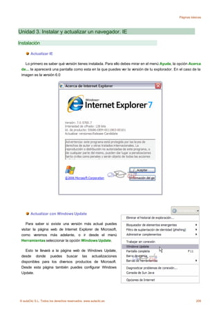 Páginas básicas




Unidad 3. Instalar y actualizar un navegador. IE

Instalación

       Actualizar IE

   Lo primero es saber qué versión tienes instalada. Para ello debes mirar en el menú Ayuda, la opción Acerca
 de... te aparecerá una pantalla como esta en la que puedes ver la versión de tu explorador. En el caso de la
 imagen es la versión 6.0




       Actualizar con Windows Update

    Para saber si existe una versión más actual puedes
 visitar la página web de Internet Explorer de Microsoft,
 como veremos más adelante, o ir desde el menú
 Herramientas seleccionar la opción Windows Update.

    Esto te llevará a la página web de Windows Update,
 desde donde puedes buscar las actualizaciones
 disponibles para los diversos productos de Microsoft.
 Desde esta página también puedes configurar Windows
 Update.




© aulaClic S.L. Todos los derechos reservados. www.aulaclic.es                                             209
 