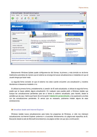 Páginas básicas




    Básicamente Windows Update puede configurarse de dos formas, la primera y más comoda es de forma
 totalmente automática de manera que el sistema se encarga de buscar actualizaciones e instalarlas sin que el
 usuario tenga que hacer nada.

   La segunda forma consiste en que el sistema nos avise cuando encuentre una actualización y noostros
 decidamos si deseamos instalarla o no.

   Si utilizas la primera forma, probablemente, tu versión de IE esté actualizada, si utilizas la segunda forma,
 puede que te hayas saltado alguna actualización. En cualquier caso puedes pedir a Windows Update que
 busque las actualizaciones pendientes para ver si tienes tu sistema actualizado, para hacerlo, desde la
 pantalla que ves aquí, habría que hacer clic en la opción Instalación personalizada y nos aparecería una lista
 con las actualizaciones pendientes. Si vemos que es necesario, podríamos instalar alguna de esas
 actulizaciones.




       Actualizar desde web Internet Explorer

   Windows Update busca actualizaciones para todos los programas de Windows, si sólo nos interesan
 actualizaciones de Internet Explorer podemos ir a buscarlas directamente a la página web específica de IE.
 Buscando desde la web de Microsoft encontaremos una página similar a la que ves a continuación:




© aulaClic S.L. Todos los derechos reservados. www.aulaclic.es                                               210
 