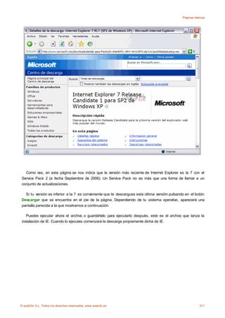 Páginas básicas




   Como ves, en esta página se nos indica que la versión más reciente de Internet Explorer es la 7 con el
 Service Pack 2 (a fecha Septiembre de 2006). Un Service Pack no es más que una forma de llamar a un
 conjunto de actualizaciones.

   Si tu versión es inferior a la 7 es conveniente que te descargues esta última versión pulsando en el botón
 Descargar que se encuentra en el pie de la página. Dependiendo de tu sistema operativo, aparecerá una
 pantalla parecida a la que mostramos a continuación.

    Puedes ejecutar ahora el archivo o guardártelo para ejecutarlo después, este es el archivo que lanza la
 instalación de IE. Cuando lo ejecutes comenzará la descarga propiamente dicha de IE.




© aulaClic S.L. Todos los derechos reservados. www.aulaclic.es                                             211
 