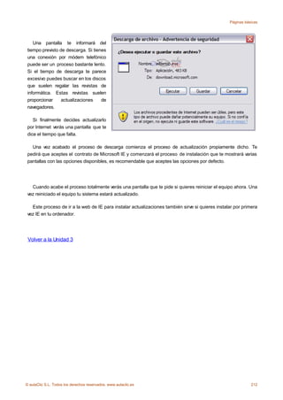 Páginas básicas




    Una pantalla te informará del
 tiempo previsto de descarga. Si tienes
 una conexión por módem telefónico
 puede ser un proceso bastante lento.
 Si el tiempo de descarga te parece
 excesivo puedes buscar en los discos
 que suelen regalar las revistas de
 informática. Estas revistas suelen
 proporcionar     actualizaciones    de
 navegadores.

    Si finalmente decides actualizarlo
 por Internet verás una pantalla que te
 dice el tiempo que falta.

   Una vez acabado el proceso de descarga comienza el proceso de actualización propiamente dicho. Te
 pedirá que aceptes el contrato de Microsoft IE y comenzará el proceso de instalación que te mostrará varias
 pantallas con las opciones disponibles, es recomendable que aceptes las opciones por defecto.




   Cuando acabe el proceso totalmente verás una pantalla que te pide si quieres reiniciar el equipo ahora. Una
 vez reiniciado el equipo tu sistema estará actualizado.

   Este proceso de ir a la web de IE para instalar actualizaciones también sirve si quieres instalar por primera
 vez IE en tu ordenador.




 Volver a la Unidad 3




© aulaClic S.L. Todos los derechos reservados. www.aulaclic.es                                               212
 