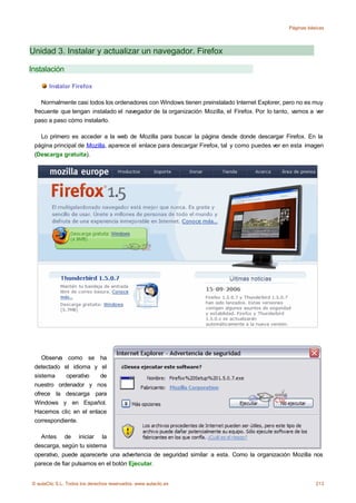 Páginas básicas




Unidad 3. Instalar y actualizar un navegador. Firefox

Instalación

       Instalar Firefox

    Normalmente casi todos los ordenadores con Windows tienen preinstalado Internet Explorer, pero no es muy
 frecuente que tengan instalado el navegador de la organización Mozilla, el Firefox. Por lo tanto, vamos a ver
 paso a paso cómo instalarlo.

   Lo primero es acceder a la web de Mozilla para buscar la página desde donde descargar Firefox. En la
 página principal de Mozilla, aparece el enlace para descargar Firefox, tal y como puedes ver en esta imagen
 (Descarga gratuita).




    Observa como se ha
 detectado el idioma y el
 sistema    operativo   de
 nuestro ordenador y nos
 ofrece la descarga para
 Windows y en Español.
 Hacemos clic en el enlace
 correspondiente.

   Antes de iniciar la
 descarga, según tu sistema
 operativo, puede aparecerte una advertencia de seguridad similar a esta. Como la organización Mozilla nos
 parece de fiar pulsamos en el botón Ejecutar.


© aulaClic S.L. Todos los derechos reservados. www.aulaclic.es                                             213
 