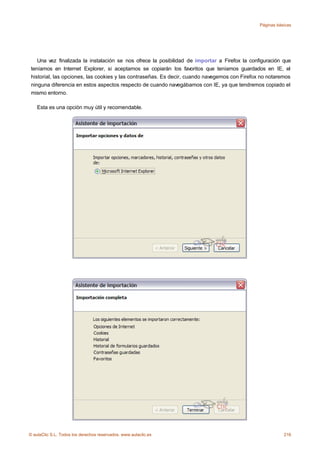 Páginas básicas




    Una vez finalizada la instalación se nos ofrece la posibilidad de importar a Firefox la configuración que
 teníamos en Internet Explorer, si aceptamos se copiarán los favoritos que teníamos guardados en IE, el
 historial, las opciones, las cookies y las contraseñas. Es decir, cuando navegemos con Firefox no notaremos
 ninguna diferencia en estos aspectos respecto de cuando navegábamos con IE, ya que tendremos copiado el
 mismo entorno.

    Esta es una opción muy útil y recomendable.




© aulaClic S.L. Todos los derechos reservados. www.aulaclic.es                                             216
 