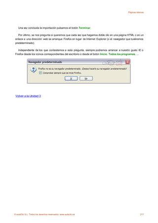Páginas básicas




    Una vez concluida la importación pulsamos el botón Terminar.

    Por último, se nos pregunta si queremos que cada vez que hagamos doble clic en una página HTML o en un
 enlace a una dirección web se arranque Firefox en lugar de Internet Explorer (o el navegador que tuviéramos
 predeterminado).

    Independiente de los que contestemos a esta pregunta, siempre podremos arrancar a nuestro gusto IE o
 Firefox desde los iconos correspondientes del escritorio o desde el boton Inicio, Todos los programas, ...




 Volver a la Unidad 3




© aulaClic S.L. Todos los derechos reservados. www.aulaclic.es                                            217
 