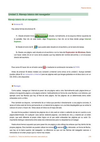 Páginas básicas




Unidad 3. Manejo básico del navegador

Manejo básico de un navegador.

       Arrancar IE.

    Hay varias formas de arrancar IE.



           1 - Desde el botón Inicio                             , situado, normalmente, en la esquina inferior izquierda de
        la pantalla. Haz clic en este botón, elige Programas y haz clic en la línea donde ponga Internet
        Explorer.


           2- Desde el icono de IE             que puede estar situado en el escritorio y en la barra de tareas.


           3.- Desde una página web situada en el escritorio o en la lista del Explorador de Windows. Basta
        con hacer doble clic en el icono de la carpeta que hay delante del nombre del archivo, o en el acceso
        directo del escritorio.




    Para cerrar IE hacer clic en el botón cerrar           o mediante la combinación de teclas ALT+F4.

   Antes de arrancar IE debes instalar una conexión a Internet como vimos en la unidad 2. Aunque también
 puedes utilizar IE sin conexión a Internet para ver páginas web que tengas grabadas en el disco duro o en un
 CD, DVD u otro dispositivo.




       Navegar.

    Como sabes, navegar por Internet es pasar de una página web a otra. Normalmente cada página tiene un
 enlace a la siguiente página y a la página anterior, habitualmente en forma de unas flechas o con letreros, por
 ejemplo como las flechas que hay al final de esta página. Así las páginas de un determinado tema están
 enlazadas como un libro.

   Pero también se dispone, normalmente de un índice que permite ir directamente a una página concreta. A
 veces el índice está de forma permanente en un lateral de la página o en una lista desplegable que se activa la
 colocar el cursor o hacer clic. Otras veces el índice es el mapa del web.

    De esta forma puedes ir visitando las páginas de un sitio web en orden o saltando de vez en cuando a una
 página determinada. En cualquier caso vamos visitando páginas, una detrás de otra, y creando así un orden
 propio, que será diferente al propio orden lógico en el que están enlazadas las páginas por su autor. Es
 importante distinguir claramente entre estas dos ordenaciones para no despistarnos al navegar.

    Hasta ahora hemos supuesto que para pasar de una página a otra utilizas los enlaces que hay dentro de las
 propias páginas. Pero también se pueden utilizar los iconos                 avanzar       y retroceder, en forma de flecha,
 que hay en la barra superior del navegador. La diferencia es que con las flechas del navegador avanzas o
 retrocedes en el orden propio que tu mismo has creado.

© aulaClic S.L. Todos los derechos reservados. www.aulaclic.es                                                           218
 