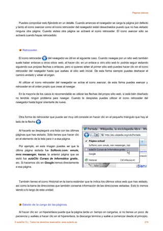 Páginas básicas



    Puedes comprobar esto fijándote en un detalle. Cuando arrancas el navegador se carga la página por defecto
 y tanto el icono avanzar como el icono retroceder del navegador están desactivados puesto que no has visitado
 ninguna otra página. Cuando visites otra página se activará el icono retroceder. El icono avanzar sólo se
 activará cuando hayas retrocedido.




       Retroceder.

    El icono retroceder         del navegador es útil en el siguiente caso. Cuando navegas por un sitio web también
 suele haber enlaces a otros sitios web, al hacer clic en un enlace a otro sitio web lo podrás seguir visitando
 siguiendo sus propias flechas o enlaces, pero si quieres volver al primer sitio web puedes hacer clic en el icono
 retroceder del navegador hasta que vuelvas al sitio web inicial. De esta forma siempre puedes deshacer el
 camino andado y volver al origen.

    Al utilizar el icono retroceder del navegador se activa el icono avanzar, de esta forma puedes avanzar y
 retroceder en el orden propio que creas al navegar.

   En la mayoría de los casos lo recomendable es utilizar las flechas del propio sitio web, si está bién diseñado
 no tendrás ningún problema para navegar. Cuando te despistes puedes utilizar el icono retroceder del
 navegador hasta lograr orientarte de nuevo.




    Otra forma de retroceder que puede ser muy útil consiste en hacer clic en el pequeño triángulo que hay al
 lado de la flecha        .


   Al hacerlo se desplegará una lista con las últimas
 páginas que has visitado. Sólo tienes que hacer clic
 en el elemento de la lista para ir a esa página.

    Por ejemplo, en esta imagen puedes ver que la
 última página visitada fue Softonic.com: emule,
 mns messenger, kazaa, la anterior página que se
 visitó fue aulaClic Cursos de Informática gratis.,
 etc. Si hacemos clic en Google iremos directamente
 a esa página.




    También tienes el icono Historial en la barra estándar que te indica los últimos sitios web que has visitado,
 así como la barra de direcciones que también conserva información de las direcciones visitadas. Esto lo iremos
 viendo a lo largo de esta unidad.




       Estado de la carga de las páginas.

   Al hacer clic en un hiperenlace puede que la página tarde un tiempo en cargarse, si no tienes un poco de
 paciencia y vuelves a hacer clic en el hiperenlace, la descarga termina y vuelve a comenzar desde el principio.

© aulaClic S.L. Todos los derechos reservados. www.aulaclic.es                                                   219
 