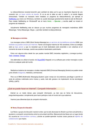 1. Introducción



   La vídeoconferencia necesita transmitir gran cantidad de datos por lo que es importante disponer de una
 conexión con un buen ancho de banda. Si no es así el vídeo se verá "a saltos" y el sonido llegará
 entrecortado. También es necesario tener instalado un programa de vídeoconferencia, por ejemplo el
 NetMeeting que viene con Windows y también se puede descargar gratuitamente desde la web de Microsoft.
 Para instalar NetMeeting en WindowsXP ves al menú Inicio → Ejecutar, y escribe conf, se iniciará el
 programa de instalación.

   Actualmente NetMeeting esta en desuso ya que muchos programas de mensajería instantánea (MSN
 Messenger, Yahoo Messenger, Skype...) permiten también la vídeoconferencia.




       Mensajes a móviles.

   Los mensajes cortos o SMS (Short Service Message) es un servicio de los teléfonos móviles GSM, que
 también se pueden enviar por Internet. Tienen una longitud máxima de 160 caracteres. Entre sus ventajas
 está su bajo precio y que no necesitan que el movil destinatario esté encendido o con cobertura en el
 momento de enviar el mensaje, cuando sea posible el destinatario podrá leerlo.

   Estos son algunos sitios desde los que puedes mandar SMS (necesitas registrarte y conseguir puntos):
 Terra, Universia, Orange.

   Una alternativa es utilizar el sevicio de SkypeSMS integrado en su software para enviar mensajes a costo
 mínimo a cualquier parte del mundo.




    Mediante el sistema de mensajes a moviles mejorado EMS (Enhanced Messaging Service) se pueden enviar
 junto al texto imágenes, melodías y animaciones.

   Pero es el MMS (Multimedia Messaging System) quien rompe con los anteriores para llegar a permitir el
 envío de archivos multimedia como música y audio, todo ello gracias a la implantación de las tecnologías
 GPRS y UMTS.



¿Qué se puede hacer en Internet?. Compartir Información

   Internet es un medio idoneo para compartir información, ya bien sea en forma de discusiones,
 preguntas/respuestas o simplemente para hacer participe a todo el mundo de lo que sabemos.

    Veamos pues diferentes tipos de compartir información.




       News. Grupos de discusión

    Las News o grupos de discusión nacieron antes que la web alcanzase la difusión que tiene actualmente y
 ayudaron a compartir conocimientos entre la comunidad científica. Básicamente las News son un lugar donde
 los usuarios se intercambian correos, y donde se pueden aprender muchas cosas gracias al espíritu de
 colaboración que impera.


© aulaClic S.L. Todos los derechos reservados. www.aulaclic.es                                             22
 