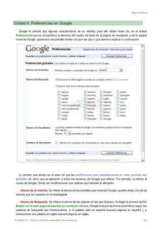 Páginas básicas




Unidad 4. Preferencias en Google

    Google te permite fijar algunas características de su interfaz, para ello debes hacer clic en el enlace
 Preferencias que se encuentra a la derecha del cuadro de texto de la página de resultados o de la página
 inicial de Google, aparecerá una pantalla similar a la que ves aquí y que vamos a explicar a continuación.




   Lo primero que vemos es el aviso de que las preferencias que establezcamos en esta pantalla son
 globales, es decir, que se aplicarán a todos los servicios de Google que utilices. Por ejemplo, si utilizas el
 correo de Google, Gmail, las modificaciones que realices aquí también le afectarán.

    - Idioma de la interfaz. Se refiere al idioma de las pantallas que mostrará Google, puedes elegir uno de los
 idiomas que se muestran en el desplegable.

    - Idioma de Búsqueda. Se refiere al idioma de las páginas en las que búscara. Si eliges la primera opción
 Buscar en la web páginas escritas en cualquier idioma, Google buscará de forma automática según las
 palabras de búsqueda que introduzcamos, si la palabra está en español buscará páginas en español y si
 introducimos una palabra en inglés buscará páginas en inglés.

© aulaClic S.L. Todos los derechos reservados. www.aulaclic.es                                               221
 