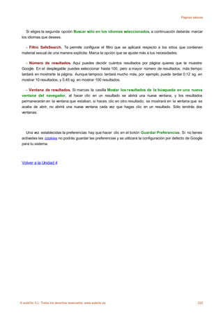 Páginas básicas



    Si eliges la segunda opción Buscar sólo en los idiomas seleccionados, a continuación deberás marcar
 los idiomas que desees.

   - Filtro SafeSearch. Te permite configurar el filtro que se aplicará respecto a los sitios que contienen
 material sexual de una manera explícita. Marca la opción que se ajuste más a tus necesidades.

    - Número de resultados. Aquí puedes decidir cuántos resultados por página quieres que te muestre
 Google. En el desplegable puedes seleccionar hasta 100, pero a mayor número de resultados, más tiempo
 tardará en mostrarte la página. Aunque tampoco tardará mucho más, por ejemplo, puede tardar 0,12 sg. en
 mostrar 10 resultados, y 0,45 sg. en mostrar 100 resultados.

   - Ventana de resultados. Si marcas la casilla Mostar los resultados de la búsqueda en una nueva
 ventana del navegador, al hacer clic en un resultado se abrirá una nueva ventana, y los resultados
 permanecerán en la ventana que estaban, si haces clic en otro resultado, se mostrará en la ventana que se
 acaba de abrir, no abrirá una nueva ventana cada vez que hagas clic en un resultado. Sólo tendrás dos
 ventanas.




   Una vez establecidas la preferencias hay que hacer clic en el botón Guardar Preferencias. Si no tienes
 activadas las cookies no podrás guardar las preferencias y se utilizará la configuración por defecto de Google
 para tu sistema.




 Volver a la Unidad 4




© aulaClic S.L. Todos los derechos reservados. www.aulaclic.es                                               222
 