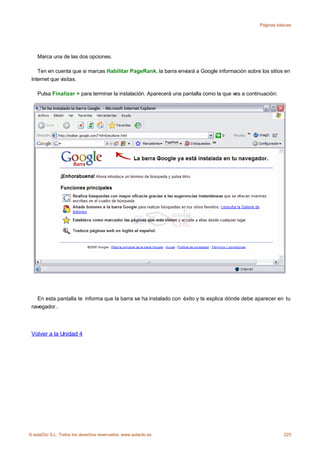 Páginas básicas




    Marca una de las dos opciones.

    Ten en cuenta que si marcas Habilitar PageRank, la barra enviará a Google información sobre los sitios en
 Internet que visitas.

    Pulsa Finalizar > para terminar la instalación. Aparecerá una pantalla como la que ves a continuación:




   En esta pantalla te informa que la barra se ha instalado con éxito y te explica dónde debe aparecer en tu
 navegador..




 Volver a la Unidad 4




© aulaClic S.L. Todos los derechos reservados. www.aulaclic.es                                               225
 