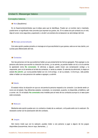 Páginas básicas




Unidad 6. Messenger básico

Conceptos básicos.

       Nick (Seudónimo)

   Es la frase/nombre/símbolos que tú elijes para que te identifique. Puede ser un nombre real o inventado,
 puede tener un significado más concreto que exprese tus gustos, etc. Si no sabes de qué contacto es un nick,
 deja el cursor unos segundos y aparecerá, o al abrir una ventana de convesacion se verá debajo del nick.




       Mensaje personalizado

   Con esta opción puedes ponerte un mensaje en el que escribirás lo que quieras, este se ve mas clarito y en
 cursiva para diferenciarlo del nick.




       Contactos

    Son las personas con las que podemos hablar ya que previamente los hemos agregado. Para agregar a una
 persona sólo tienes que escribir su dirección de correo, y si te admite, ya podrás hablar con él, si no te admite
 te aperecerá como No conectado. Si eliminas a alguien, podrá iniciar una conversación contigo y tú
 responerle, pero no lo tendrás en la lista de contactos, ni verás su estado. Si además de eliminarlo, lo dejas en
 estado No admitir, ya nunca podrás hablar con él, ni él contigo, ni ver su estado, ni él el tuyo, sólo podrás
 volver a hablar con esa persona si le vuelves a agregar y a admitir.




       Estado

    El estado indica la situación en que se encuentra la persona respecto a la conexión. Los demás verán un
 icono con el estado. Hay diferentes estados: conectado, no conectado, ausente, no disponible, al teléfono, salí
 a comer, etc. En el estado No conectado eres invisible para el resto de tus contactos aunque tu sí veas quien
 está conectado.




       Webcam

   Mediante esta opción puedes ver a tu contacto a través de su webcam, o él puede verte con tu webcam. Es
 necesario contar con la autorización del otro contacto.




       Juegos

    Del mismo modo que con la webcam, puedes invitar a una persona a jugar a alguno de los juegos
 disponibles (buscaminas, tres en raya, diamantes,...)


© aulaClic S.L. Todos los derechos reservados. www.aulaclic.es                                                 226
 