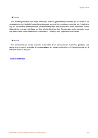 Páginas básicas




       Iconos

    Son diversos gráficos de caras, fotos, animadas o estáticas, generalmente pequeñas, que se utilizan en las
 conversaciones con bastante frecuencia para expresar sentimientos, emociones, acciones, etc. Inicialmente
 hay una lista bastante grande de iconos, posteriormente puedes tener muchos más iconos copiándolos cuando
 alguien te los envía, para ello, basta con darle al botón derecho y elegir Agregar, para poder usarlos les tienes
 que poner una secuencia de letras/símbolos/números. También puedes bajarte iconos de Internet.




       Guiños

    Son animaciones que puedes usar como si se tratara de un icono, pero son mucho mas grandes y sólo
 permanecen un rato en la pantalla, si lo quieres volver a ver, basta con utilizar la opción Reproducir que hay al
 lado de la miniatura del guiño.




 Volver a la Unidad 6




© aulaClic S.L. Todos los derechos reservados. www.aulaclic.es                                                 227
 