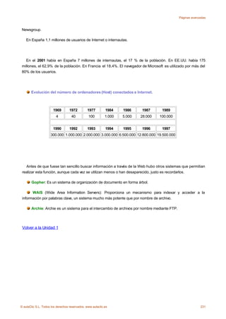 Páginas avanzadas



 Newsgroup.

    En España 1,1 millones de usuarios de Internet o internautas.




   En el 2001 había en España 7 millones de internautas, el 17 % de la población. En EE.UU. había 175
 millones, el 62,9% de la población. En Francia el 18,4%. El navegador de Microsoft es utilizado por más del
 80% de los usuarios.




       Evolución del número de ordenadores (Host) conectados a Internet.



                       1969        1972        1977         1984    1986    1987      1989
                         4          40          100         1.000   5.000   28.000   100.000


                       1990        1992        1993         1994    1995    1996      1997
                     300.000 1.000.000 2.000.000 3.000.000 6.500.000 12.800.000 19.500.000




   Antes de que fuese tan sencillo buscar información a través de la Web hubo otros sistemas que permitian
 realizar esta función, aunque cada vez se utilizan menos o han desaparecido, justo es recordarlos.

       Gopher: Es un sistema de organización de documento en forma árbol.

       WAIS (Wide Area Information Servers): Proporciona un mecanismo para indexar y acceder a la
 información por palabras clave, un sistema mucho más potente que por nombre de archivo.

       Archie: Archie es un sistema para el intercambio de archivos por nombre mediante FTP.




 Volver a la Unidad 1




© aulaClic S.L. Todos los derechos reservados. www.aulaclic.es                                              231
 