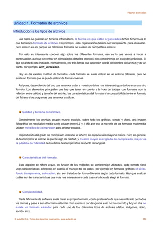 Páginas avanzadas




Unidad 1. Formatos de archivos

Introducción a los tipos de archivos

   Los datos se guardan en ficheros informáticos, la forma en que están organizados dichos ficheros es lo
 que llamamos formato de archivo. En principio, esta organización debería ser transparente para el usuario,
 pero esto no es así porque los diferentes formatos no suelen ser compatibles entre sí.

    Por esto es interesante conocer algo sobre los diferentes formatos, eso es lo que vamos a hacer a
 continuación, aunque sin entrar en demasiados detalles técnicos, nos centraremos en aspectos prácticos. El
 tipo de archivo está indicado, normalmente, por tres letras que aparecen detrás del nombre del archivo y de un
 punto, por ejemplo, arch_ventas.doc.

   Hoy en día existen multitud de formatos, cada formato se suele utilizar en un entorno diferente, pero no
 existe un formato que se pueda utilizar de forma universal.

    Así pues, dependiendo del uso que vayamos a dar a nuestros datos nos interesará guardarlos en uno u otro
 formato. Los elementos principales que hay que tener en cuenta a la hora de trabajar con formatos son la
 relación entre calidad y tamaño del archivo, las características del formato y la compatibilidad entre el formato
 del fichero y los programas que vayamos a utilizar.




       Calidad y tamaño del archivo.

    Generalmente los archivos ocupan mucho espacio, sobre todo los gráficos, sonido y vídeo, una imagen
 fotográfica de resolución media suele ocupar entre 0,2 y 1 MB, por eso la mayoría de los formatos multimedia
 utilizan métodos de compresión para ahorrar espacio.

    Dependiendo del grado de compresión utilizado, el ahorro en espacio será mayor o menor. Pero en general,
 al descomprimir el archivo se pierde algo de calidad, y cuanto mayor es el grado de compresión, mayor es
 la pérdida de fidelidad de los datos descomprimidos respecto del original.




       Características del formato.

   Este aspecto se refiere a que, en función de los métodos de comprensión utilizados, cada formato tiene
 unas características diferentes en cuanto al manejo de los datos, por ejemplo en formatos gráficos el color,
 fondo transparente, animación, etc. son tratados de forma diferente según cada formato. Hay que analizar
 cuáles son las características que más nos interesan en cada caso a la hora de elegir el formato.




       Compatibilidad.

    Cada fabricante de software suele crear su propio formato, con la pretensión de que sea utilizado por todos
 los demás y pase a ser el formato estándar. Por suerte o por desgracia esto no ha ocurrido y hoy en día no
 existe un formato estándar para cada uno de los diferentes tipos de archivos (datos, imágenes, vídeo,
 sonido, etc).

© aulaClic S.L. Todos los derechos reservados. www.aulaclic.es                                                232
 