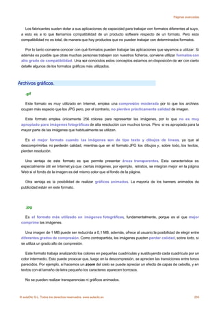 Páginas avanzadas



   Los fabricantes suelen dotar a sus aplicaciones de capacidad para trabajar con formatos diferentes al suyo,
 a esto es a lo que llamamos compatibilidad de un producto software respecto de un formato. Pero esta
 compatibilidad no es total, de manera que hay productos que no pueden trabajar con determinados formatos.

    Por lo tanto conviene conocer con qué formatos pueden trabajar las aplicaciones que vayamos a utilizar. Si
 además es posible que otras muchas personas trabajen con nuestros ficheros, conviene utilizar formatos con
 alto grado de compatibilidad. Una vez conocidos estos conceptos estamos en disposición de ver con cierto
 detalle algunos de los formatos gráficos más utilizados.



Archivos gráficos.

    .gif

   Este formato es muy utilizado en Internet, emplea una compresión moderada por lo que los archivos
 ocupan más espacio que los JPG pero, por el contrario, no pierden prácticamente calidad de imagen.

   Este formato emplea únicamente 256 colores para representar las imágenes, por lo que no es muy
 apropiado para imágenes fotográficas de alta resolución con muchos tonos. Pero si es apropiado para la
 mayor parte de las imágenes que habitualmente se utilizan.

    Es el mejor formato cuando las imágenes son de tipo texto y dibujos de líneas, ya que al
 descomprimirlas no perderán calidad, mientras que en el formato JPG los dibujos y, sobre todo, los textos,
 pierden resolución.

   Una ventaja de este formato es que permite presentar áreas transparentes. Esta característica es
 especialmente útil en Internet ya que ciertas imágenes, por ejemplo, retratos, se integran mejor en la página
 Web si el fondo de la imagen es del mismo color que el fondo de la página.

   Otra ventaja es la posibilidad de realizar gráficos animados. La mayoría de los banners animados de
 publicidad están en este formato.




    .jpg

   Es el formato más utilizado en imágenes fotográficas, fundamentalmente, porque es el que mejor
 comprime las imágenes.

    Una imagen de 1 MB puede ser reducirda a 0,1 MB, además, ofrece al usuario la posibilidad de elegir entre
 diferentes grados de compresión. Como contrapartida, las imágenes pueden perder calidad, sobre todo, si
 se utiliza un grado alto de compresión.

    Este formato trabaja analizando los colores en pequeñas cuadrículas y sustituyendo cada cuadrícula por un
 color intermedio. Esto puede provocar que, luego en la descompresión, se aprecien las transiciones entre tonos
 parecidos. Por ejemplo, si hacemos un zoom del cielo se puede apreciar un efecto de capas de cebolla, y en
 textos con el tamaño de letra pequeño los caracteres aparecen borrosos.

    No se pueden realizar transparencias ni gráficos animados.



© aulaClic S.L. Todos los derechos reservados. www.aulaclic.es                                              233
 