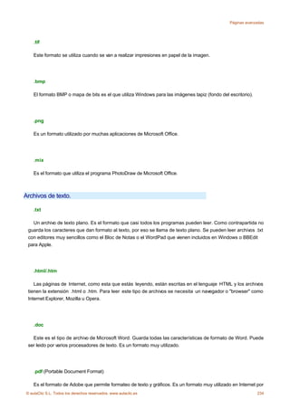 Páginas avanzadas




    .tif

    Este formato se utiliza cuando se van a realizar impresiones en papel de la imagen.




    .bmp

    El formato BMP o mapa de bits es el que utiliza Windows para las imágenes tapiz (fondo del escritorio).




    .png

    Es un formato utilizado por muchas aplicaciones de Microsoft Office.




    .mix

    Es el formato que utiliza el programa PhotoDraw de Microsoft Office.



Archivos de texto.

    .txt

   Un archivo de texto plano. Es el formato que casi todos los programas pueden leer. Como contrapartida no
 guarda los caracteres que dan formato al texto, por eso se llama de texto plano. Se pueden leer archivos .txt
 con editores muy sencillos como el Bloc de Notas o el WordPad que vienen incluidos en Windows o BBEdit
 para Apple.




    .html/.htm

    Las páginas de Internet, como esta que estás leyendo, están escritas en el lenguaje HTML y los archivos
 tienen la extensión .html o .htm. Para leer este tipo de archivos se necesita un navegador o "browser" como
 Internet Explorer, Mozilla u Opera.




    .doc

   Este es el tipo de archivo de Microsoft Word. Guarda todas las características de formato de Word. Puede
 ser leido por varios procesadores de texto. Es un formato muy utilizado.




    .pdf (Portable Document Format)

    Es el formato de Adobe que permite formateo de texto y gráficos. Es un formato muy utilizado en Internet por
© aulaClic S.L. Todos los derechos reservados. www.aulaclic.es                                                234
 