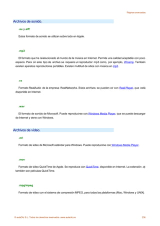Páginas avanzadas



Archivos de sonido.

    .au y.aiff

    Estos formato de sonido se utilizan sobre todo en Apple.




    .mp3

   El formato que ha revolucionado el mundo de la música en Internet. Permite una calidad aceptable con poco
 espacio. Para oir este tipo de archivo se requiere un reproductor mp3 como, por ejemplo, Winamp. También
 existen aparatos reproductores portátiles. Existen multitud de sitios con música en mp3.




    .ra

    Formato RealAudio de la empresa RealNetworks. Estos archivos se pueden oir con Real Player, que está
 disponible en Internet.




    .wav

   El formato de sonido de Microsoft. Puede reproducirse con Windows Media Player, que se puede descargar
 de Internet y viene con Windows.



Archivos de vídeo.

    .avi

    Formato de vídeo de Microsoft estándar para Windows. Puede reproducirse con Windows Media Player.




    .mov

   Formato de vídeo QuickTime de Apple. Se reproduce con QuickTime, disponible en Internet. La extensión .qt
 también son películas QuickTime.




    .mpg/mpeg

    Formato de vídeo con el sistema de compresión MPEG, para todas las plataformas (Mac, Windows y UNIX).




© aulaClic S.L. Todos los derechos reservados. www.aulaclic.es                                           236
 