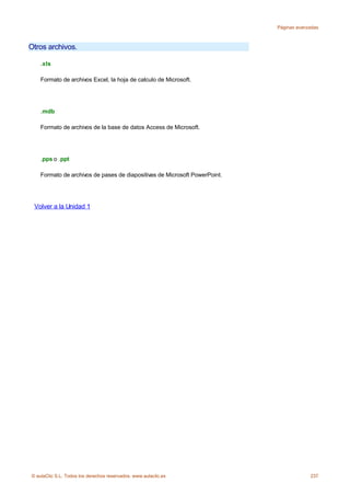 Páginas avanzadas



Otros archivos.

    .xls

    Formato de archivos Excel, la hoja de calculo de Microsoft.




    .mdb

    Formato de archivos de la base de datos Access de Microsoft.




    .pps o .ppt

    Formato de archivos de pases de diapositivas de Microsoft PowerPoint.




 Volver a la Unidad 1




© aulaClic S.L. Todos los derechos reservados. www.aulaclic.es                           237
 