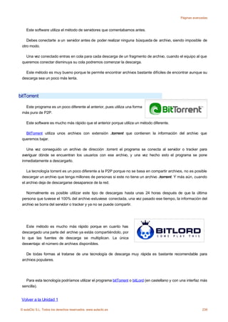 Páginas avanzadas



    Este software utiliza el método de servidores que comentabamos antes.

    Debes conectarte a un servidor antes de poder realizar ninguna búsqueda de archivo, siendo imposible de
 otro modo.

   Una vez conectado entras en cola para cada descarga de un fragmento de archivo, cuando el equipo al que
 queremos conectar disminuya su cola podremos comenzar la descarga.

   Este método es muy bueno porque te permite encontrar archivos bastante difíciles de encontrar aunque su
 descarga sea un poco más lenta.



bitTorrent

   Este programa es un poco diferente al anterior, pues utiliza una forma
 más pura de P2P.

    Este software es mucho más rápido que el anterior porque utiliza un método diferente.

   BitTorrent utiliza unos archivos con extensión .torrent que contienen la información del archivo que
 queremos bajar.

   Una vez conseguido un archivo de dirección .torrent el programa se conecta al servidor o tracker para
 averiguar dónde se encuentran los usuarios con ese archivo, y una vez hecho esto el programa se pone
 inmediatamente a descargarlo.

    La tecnología torrent es un poco diferente a la P2P porque no se basa en compartir archivos, no es posible
 descargar un archivo que tenga millones de personas si este no tiene un archivo .torrent. Y más aún, cuando
 el archivo deja de descargarse desaparece de la red.

    Normalmente es posible utilizar este tipo de descargas hasta unas 24 horas después de que la última
 persona que tuviese el 100% del archivo estuviese conectada, una vez pasado ese tiempo, la información del
 archivo se borra del servidor o tracker y ya no se puede compartir.




   Este método es mucho más rápido porque en cuanto has
 descargado una parte del archivo ya estás compartiéndolo, por
 lo que las fuentes de descarga se multiplican. La única
 desventaja: el número de archivos disponibles.

    De todas formas al tratarse de una tecnología de descarga muy rápida es bastante recomendable para
 archivos populares.




   Para esta tecnología podríamos utilizar el programa bitTorrent o bitLord (en castellano y con una interfaz más
 sencilla).


 Volver a la Unidad 1

© aulaClic S.L. Todos los derechos reservados. www.aulaclic.es                                                239
 