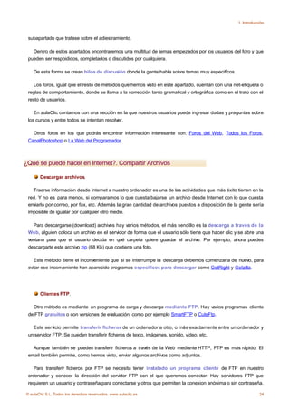 1. Introducción



 subapartado que tratase sobre el adiestramiento.

   Dentro de estos apartados encontraremos una multitud de temas empezados por los usuarios del foro y que
 pueden ser respoididos, completados o discutidos por cualquiera.

    De esta forma se crean hilos de discusión donde la gente habla sobre temas muy especificos.

    Los foros, igual que el resto de métodos que hemos visto en este apartado, cuentan con una net-etiqueta o
 reglas de comportamiento, donde se llama a la corrección tanto gramatical y ortográfica como en el trato con el
 resto de usuarios.

    En aulaClic contamos con una sección en la que nuestros usuarios puede ingresar dudas y preguntas sobre
 los cursos y entre todos se intentan resolver.

   Otros foros en los que podrás encontrar información interesante son: Foros del Web, Todos los Foros,
 CanalPhotoshop o La Web del Programador.



¿Qué se puede hacer en Internet?. Compartir Archivos

       Descargar archivos.

   Traerse información desde Internet a nuestro ordenador es una de las actividades que más éxito tienen en la
 red. Y no es para menos, si comparamos lo que cuesta bajarse un archivo desde Internet con lo que cuesta
 enviarlo por correo, por fax, etc. Además la gran cantidad de archivos puestos a disposición de la gente sería
 imposible de igualar por cualquier otro medio.

   Para descargarse (download) archivos hay varios métodos, el más sencillo es la descarga a través de la
 Web, alguien coloca un archivo en el servidor de forma que el usuario sólo tiene que hacer clic y se abre una
 ventana para que el usuario decida en qué carpeta quiere guardar el archivo. Por ejemplo, ahora puedes
 descargarte este archivo zip (68 Kb) que contiene una foto.

    Este método tiene el inconveniente que si se interrumpe la descarga debemos comenzarla de nuevo, para
 evitar ese inconveniente han aparecido programas específicos para descargar como GetRight y Go!zilla.




       Clientes FTP.

   Otro método es mediante un programa de carga y descarga mediante FTP. Hay varios programas cliente
 de FTP gratuitos o con versiones de evaluación, como por ejemplo SmartFTP o CuteFtp.

   Este servicio permite transferir ficheros de un ordenador a otro, o más exactamente entre un ordenador y
 un servidor FTP. Se pueden transferir ficheros de texto, imágenes, sonido, vídeo, etc.

   Aunque también se pueden transferir ficheros a través de la Web mediante HTTP, FTP es más rápido. El
 email también permite, como hemos visto, enviar algunos archivos como adjuntos.

    Para transferir ficheros por FTP se necesita tener instalado un programa cliente de FTP en nuestro
 ordenador y conocer la dirección del servidor FTP con el que queremos conectar. Hay servidores FTP que
 requieren un usuario y contraseña para conectarse y otros que permiten la conexion anónima o sin contraseña.

© aulaClic S.L. Todos los derechos reservados. www.aulaclic.es                                                  24
 