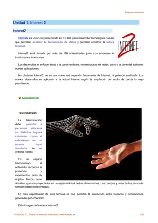 Páginas avanzadas




Unidad 1. Internet 2

Internet2

    Internet2 es un un proyecto nacido en EE.UU. para desarrollar tecnologías nuevas
 que permitan acelerar la transmisión de datos y permitan construir la futura
 Internet.

    Internet2 está formada por más de 180 universidades junto con empresas e
 instituciones americanas.

   Los desarrollos se enfocan tanto a la parte hardware, infraestructura de redes, como a la parte del software,
 nuevas aplicaciones.

   No obstante Internet2 no es una nueva red separada físicamente de Internet, ni pretende sustituirla. Los
 nuevos desarrollos se aplicarán a la actual Internet según la ampliación del ancho de banda lo vaya
 permitiendo.




       Aplicaciones:




    Teleinmersión.

   La     teleimmersión
 debe     permitir     a
 personas ubicadas
 en distintos lugares
 colaborar como si
 estuviesen en un
 mismo             lugar
 simulado       en    un
 entorno híbrido.

     En     un   espacio
 teleinmersivo         el
 ordenador reconoce la
 presencia              y
 movimientos tanto de
 objetos físicos como
 virtuales, que son proyectados en un espacio virtual de tres dimensiones. Los cuerpos y caras de las personas
 también están representadas.

   Lo más espectacular de esta técnica es que permitirá la interacción entre humanos y simulaciones
 generadas por ordenador.

    Esta imagen pertenece a Internet2.


© aulaClic S.L. Todos los derechos reservados. www.aulaclic.es                                               240
 