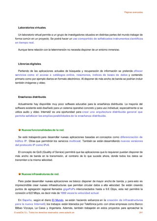 Páginas avanzadas




    Laboratorios virtuales.

    Un laboratorio virtual permite a un grupo de investigadores situados en distintas partes del mundo trabajar de
 forma común en un proyecto. Se podrá hacer un uso compartido de sofisticados instrumentos científicos
 en tiempo real.

    Aunque tiene relación con la teleinmersión no necesita disponer de un entorno inmersivo.




    Librerías digitales.

    Partiendo de las aplicaciones actuales de búsqueda y recuperación de información se pretende ofrecer
 servicios como el acceso a catálogos online, resúmenes, índices de bases de datos y contenido
 primario como por ejemplo diarios en formato electrónico. Al disponer de más ancho de banda se podrían incluir
 también imágenes y vídeo.




    Enseñanza distribuida.

    Actualmente hay disponible muy poco software educativo para la enseñánza distribuida. La mayoría del
 software existente está diseñado para un sistema operativo concreto y para uso individual, especialmente si se
 utiliza audio y vídeo. Internet2 es una oportunidad para crear una arquitectura distribuida general que
 permita satisfacer las amplias posibilidades de la enseñanza distribuida.




       Nuevas funcionalidades de la red.

    Se está trabajando para desarrollar nuevas aplicaciones basadas en conceptos como diferenciación de
 tráfico IP. Otras que permitirán los servicios multicast. También se están desarrollando nuevas versiones
 del protocolo IP como IPv6.

    El concepto de QoS (Quality of Service) permitirá que las aplicaciones que lo requieran puedan disponer de
 más ancho de banda en la transmisión, al contrario de lo que sucede ahora, donde todos los datos se
 transmiten a la misma velocidad.




       Nuevas infraestruturas de red.

   Para poder desarrollar nuevas aplicaciones es básico disponer de mayor ancho de banda, y para esto es
 imprescindible crear nuevas infraestructuras que permitan circular datos a alta velocidad. Se están creando
 puntos de agregación regional llamados gigaPoPs interconectados hasta a 9.6 Gbps, esta red permitirá la
 conexión a 622 Mbps, es decir más de 1000 veces la velocidad actual.

    En España, según el diario El Mundo, se están haciendo esfuerzos en la creación de infraestructuras
 para la nueva Internet2, los trabajos están liderados por Telefónica junto con otras empresas como Banco
 Bilbao Vizcaya, La Caixa y Argentaria. Además, también trabajarán en estos proyectos para aprovechar la
© aulaClic S.L. Todos los derechos reservados. www.aulaclic.es                                                241
 
