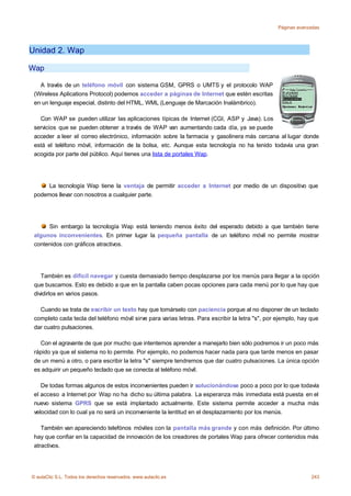 Páginas avanzadas




Unidad 2. Wap

Wap

   A través de un teléfono móvil con sistema GSM, GPRS o UMTS y el protocolo WAP
 (Wireless Aplications Protocol) podemos acceder a páginas de Internet que estén escritas
 en un lenguaje especial, distinto del HTML, WML (Lenguaje de Marcación Inalámbrico).

   Con WAP se pueden utilizar las aplicaciones típicas de Internet (CGI, ASP y Java). Los
 servicios que se pueden obtener a través de WAP van aumentando cada día, ya se puede
 acceder a leer el correo electrónico, información sobre la farmacia y gasolinera más cercana al lugar donde
 está el teléfono móvil, información de la bolsa, etc. Aunque esta tecnología no ha tenido todavía una gran
 acogida por parte del público. Aquí tienes una lista de portales Wap.




      La tecnología Wap tiene la ventaja de permitir acceder a Internet por medio de un dispositivo que
 podemos llevar con nosotros a cualquier parte.




      Sin embargo la tecnología Wap está teniendo menos éxito del esperado debido a que también tiene
 algunos inconvenientes. En primer lugar la pequeña pantalla de un teléfono móvil no permite mostrar
 contenidos con gráficos atractivos.




    También es difícil navegar y cuesta demasiado tiempo desplazarse por los menús para llegar a la opción
 que buscamos. Esto es debido a que en la pantalla caben pocas opciones para cada menú por lo que hay que
 dividirlos en varios pasos.

   Cuando se trata de escribir un texto hay que tomárselo con paciencia porque al no disponer de un teclado
 completo cada tecla del teléfono móvil sirve para varias letras. Para escribir la letra "s", por ejemplo, hay que
 dar cuatro pulsaciones.

   Con el agravante de que por mucho que intentemos aprender a manejarlo bien sólo podremos ir un poco más
 rápido ya que el sistema no lo permite. Por ejemplo, no podemos hacer nada para que tarde menos en pasar
 de un menú a otro, o para escribir la letra "s" siempre tendremos que dar cuatro pulsaciones. La única opción
 es adquirir un pequeño teclado que se conecta al teléfono móvil.

    De todas formas algunos de estos inconvenientes pueden ir solucionándose poco a poco por lo que todavía
 el acceso a Internet por Wap no ha dicho su última palabra. La esperanza más inmediata está puesta en el
 nuevo sistema GPRS que se está implantado actualmente. Este sistema permite acceder a mucha más
 velocidad con lo cual ya no será un inconveniente la lentitud en el desplazamiento por los menús.

    También van apareciendo telefónos móviles con la pantalla más grande y con más definición. Por último
 hay que confiar en la capacidad de innovación de los creadores de portales Wap para ofrecer contenidos más
 atractivos.




© aulaClic S.L. Todos los derechos reservados. www.aulaclic.es                                                 243
 