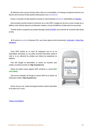 Páginas avanzadas



       Habíamos dicho que los formatos Web y Wap son incompatibles, sin embargo sí podemos hacernos una
 idea de cómo funciona el Wap desde la Web gracias a los simuladores.

    Existe un simulador de Wap bastante conocido en Internet llamado Wapalizer desarrollado por Wapsilon.

    Este simulador permite introducir la dirección de un sitio WAP y navegar por él como si fuera a través de un
 teléfono móvil. Además dispones de diferentes modelos y marcas de teléfonos móviles sobre los que probar.

    También existe un programa que puedes descargar desde WinWAP que te permite ver contenido Wap desde
 la Web.




       Si quieres aprender el lenguaje WML aquí tienes algunos sitios interesantes: w3schools y Nokia Wap
 developers




    Como WAP todavía es un modo de navegación que no se ha
 desarrollado demasiado, es muy dificil encontrar información desde el
 móvil si no es utilizando los portales que ofrecen las operadoras de
 telefonía.

   Para ello Google ha desarrollado su versión de buscador para
 móviles, la podrás encontrar en http://m.gmail.com.

  Desde ahí podrás buscar páginas WAP activando su opción Web
 móvil (Beta).

  Otra de las novedades de Google en versión WAP es la interfaz de
 Gmail para móviles, http://m.gmail.com.




   Dentro de poco, las nuevas tecnologías también estarán disponbles
 en la palma de tu mano.




 Volver a la Unidad 2




© aulaClic S.L. Todos los derechos reservados. www.aulaclic.es                                               244
 