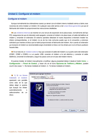 Páginas avanzadas




Unidad 2. Configurar el módem

Configurar el módem

    Aunque normalmente los ordenadores nuevos ya vienen con el módem interno instalado vamos a darte unas
 nociones de cómo instalar un módem. En cualquier caso sólo vamos a dar unas ideas generales ya que el
 fabricante del módem te proporcionará las instrucciones detalladas.

        Los módems internos se insertan en una ranura de expansión de la placa base, normalmente del tipo
 PCI, asegurarse de que el ordenador esté apagado, conectar el módem a la placa base, el cable del teléfono al
 módem y encender el ordenador. El sistema operativo detectará el nuevo dispositivo e intentará instalar los
 drivers correspondientes, si el módem no es de los más comunes puede que no lo encuentre y entonces
 solicitará que insertes el disco que te habrá proporcionado el fabricante del módem. Aún cuando el ordenador
 ya incorpore el módem es recomendable exigir al vendedor el disco con los drivers por si en el futuro pudieran
 hacerte falta.

       Si se trata de un módem externo hay que conectar el cable del módem a un puerto serie del ordenador
 (COM1, COM2 o COM3) o a un puerto USB, conectar el módem a la red eléctrica y conectar el cable
 telefónico, encender el ordenador y seguir los pasos como en el caso del módem interno.

   Si quieres instalar el módem manualmente o modificar alguna propiedad debes ir desde el botón Inicio →
 Configuración → Panel de Control, y hacer clic en el icono Opciones de Teléfono y Módem, pueden
 ocurrir dos cosas: 1.- No tienes instalado el módem. 2.- Ya tienes instalado el módem.




        1) Si no tienes
 instalado el módem
 aparecerá una pantalla
 como esta en la que
 debes elegir si quieres
 que busque los drivers
 automáticamente       o
 seleccionarlos de un
 disco.




© aulaClic S.L. Todos los derechos reservados. www.aulaclic.es                                              245
 
