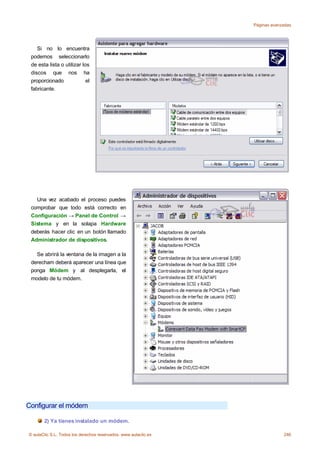 Páginas avanzadas




    Si no lo encuentra
 podemos seleccionarlo
 de esta lista o utilizar los
 discos que nos ha
 proporcionado              el
 fabricante.




   Una vez acabado el proceso puedes
 comprobar que todo está correcto en
 Configuración → Panel de Control →
 Sistema y en la solapa Hardware
 deberás hacer clic en un botón llamado
 Administrador de dispositivos.

   Se abrirá la ventana de la imagen a la
 derecham deberá aparecer una línea que
 ponga Módem y al desplegarla, el
 modelo de tu módem.




Configurar el módem

       2) Ya tienes instalado un módem.

© aulaClic S.L. Todos los derechos reservados. www.aulaclic.es                246
 