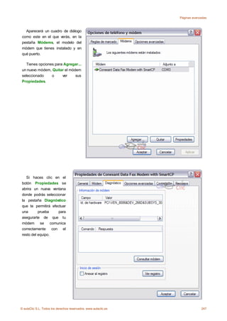 Páginas avanzadas



   Aparecerá un cuadro de diálogo
 como este en el que verás, en la
 pestaña Módems, el modelo del
 módem que tienes instalado y en
 qué puerto.

   Tienes opciones para Agregar...
 un nuevo módem, Quitar el módem
 seleccionado    o     ver    sus
 Propiedades.




    Si haces clic en el
 botón Propiedades se
 abrira un nueva ventana
 donde podrás seleccionar
 la pestaña Diagnóstico
 que te permitirá efectuar
 una       prueba    para
 asegurarte de que tu
 módem se comunica
 correctamente con el
 resto del equipo.




© aulaClic S.L. Todos los derechos reservados. www.aulaclic.es                247
 