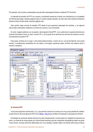 1. Introducción



 Por ejemplo, hay muchas universidades que permiten descargarse ficheros mediante FTP anónimo.

   Un ejemplo de servidor de FTP con usuario y contraseña puede ser cuando nos conectamos a un proveedor
 de Internet para dejar nuestras páginas web en nuestro espacio gratuito, en este caso sólo nosotros tendremos
 acceso al disco donde están nuestras páginas web.

   Esta opción exige conocer el servidor FTP desde el que queremos descargar los archivos, y en algunos
 casos estar autorizados mediante un nombre de usuario y una contraseña.

    En esta imagen podemos ver al aspecto del programa SmartFTP, en la parte de la izquierda tenemos los
 archivos del sistema local, es decir nuestro PC, y en la parte de la derecha los archivos del sistema remoto,
 normalmente el servidor FTP.

   Para pasar archivos de un lugar a otro basta seleccionarlos y hacer clic en una de las flechas de la parte
 central, o simplemente arrastrarlos de una parte a otra según queramos pasar archivos del sistema local a
 remoto o viceversa.




       Clientes P2P.

   A raíz de la aparición del formato mp3, que permite comprimir la música con muy poca pérdida de calidad,
 surgió el boom de los programas P2P como eMule y bitLord que facilitan la búsqueda y descarga de archivos.

   El trasiego de canciones desde entonces ha sido impresionante, muchas veces sin respetar los derechos de
 autor. La moda de la música gratis por Internet está haciendo que las compañías discográficas dejen de ganar
 mucho dinero. Aunque ahora las alternativas son muy variadas, puedes utilizar una tienda online para comprar

© aulaClic S.L. Todos los derechos reservados. www.aulaclic.es                                                25
 