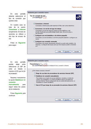 Páginas avanzadas




    En    esta  pantalla
 deberás seleccionar el
 tipo de conexión que
 quieres crear.

    En nuestro caso se
 trata de la opción
 Conectarse a Internet
 simplemente. El resto de
 opciones se refieren a
 otro tipo de acceso de
 red.

   Pulsa en Siguiente
 para seguir.




    En     esta     pantalla
 podrás      elegir   entre
 seleccionar un ISP de
 entre un listado o
 insertar el CD que te dió
 el proveedor.

    Nosotros marcaremos
 la opción Establecer mi
 conexión
 manualmente        para
 seguir todos los pasos
 de la instalación.

   Pulsa Siguiente para
 continuar.




© aulaClic S.L. Todos los derechos reservados. www.aulaclic.es                250
 